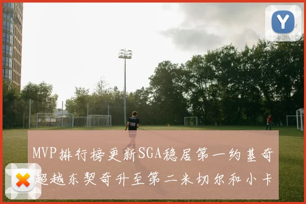 MVP排行榜更新SGA稳居第一约基奇超越东契奇升至第二米切尔和小卡表现引关注