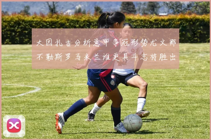 大因扎吉分析意甲争冠形势尤文那不勒斯罗马米兰谁更具斗志将胜出