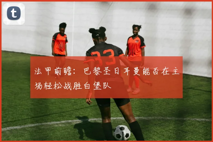 法甲前瞻：巴黎圣日耳曼能否在主场轻松战胜白堡队