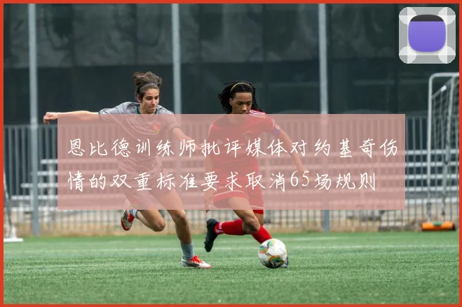 恩比德训练师批评媒体对约基奇伤情的双重标准要求取消65场规则