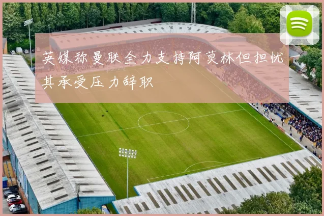 英媒称曼联全力支持阿莫林但担忧其承受压力辞职