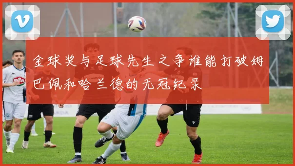 金球奖与足球先生之争谁能打破姆巴佩和哈兰德的无冠纪录