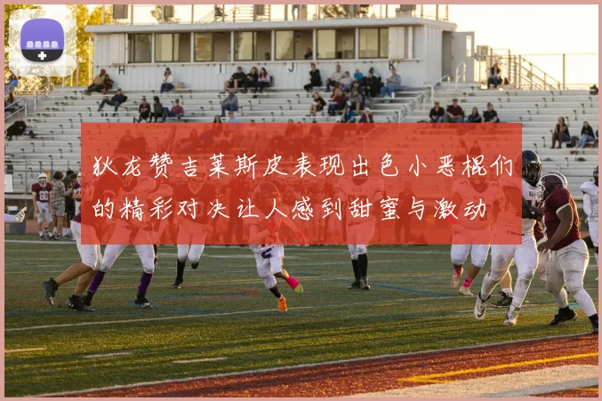 狄龙赞吉莱斯皮表现出色小恶棍们的精彩对决让人感到甜蜜与激动