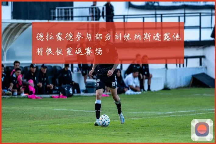 德拉蒙德参与部分训练纳斯透露他将很快重返赛场