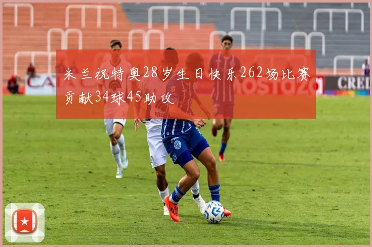 米兰祝特奥28岁生日快乐262场比赛贡献34球45助攻