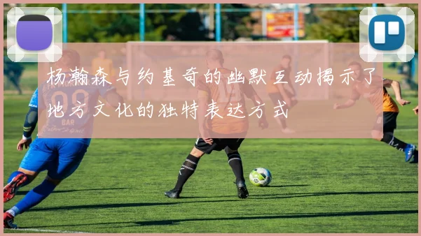 杨瀚森与约基奇的幽默互动揭示了地方文化的独特表达方式