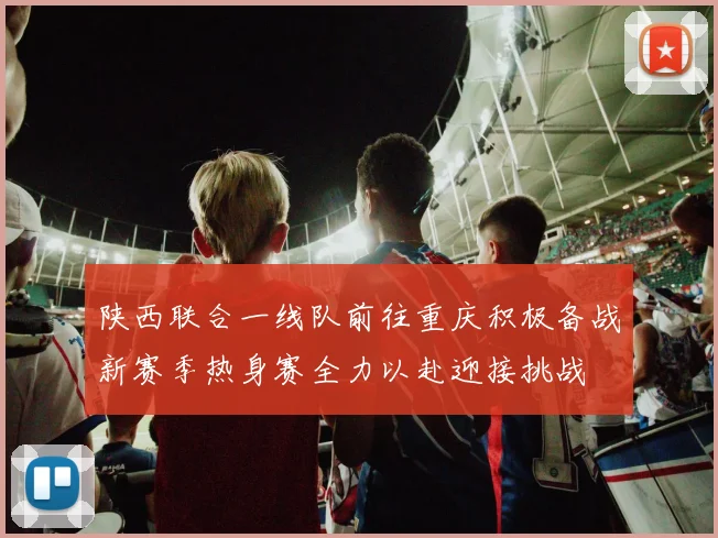 陕西联合一线队前往重庆积极备战新赛季热身赛全力以赴迎接挑战