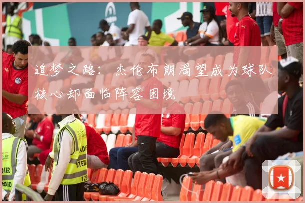 追梦之路：杰伦布朗渴望成为球队核心却面临阵容困境