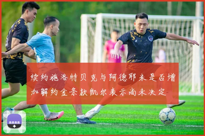 续约施洛特贝克与阿德耶米是否增加解约金条款凯尔表示尚未决定