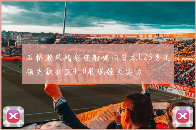 石桥濑风精彩兜射破门日本U23男足领先叙利亚4-0展现强大实力