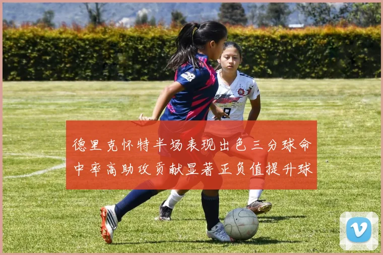 德里克怀特半场表现出色三分球命中率高助攻贡献显著正负值提升球队表现