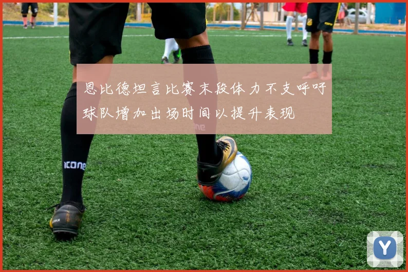 恩比德坦言比赛末段体力不支呼吁球队增加出场时间以提升表现