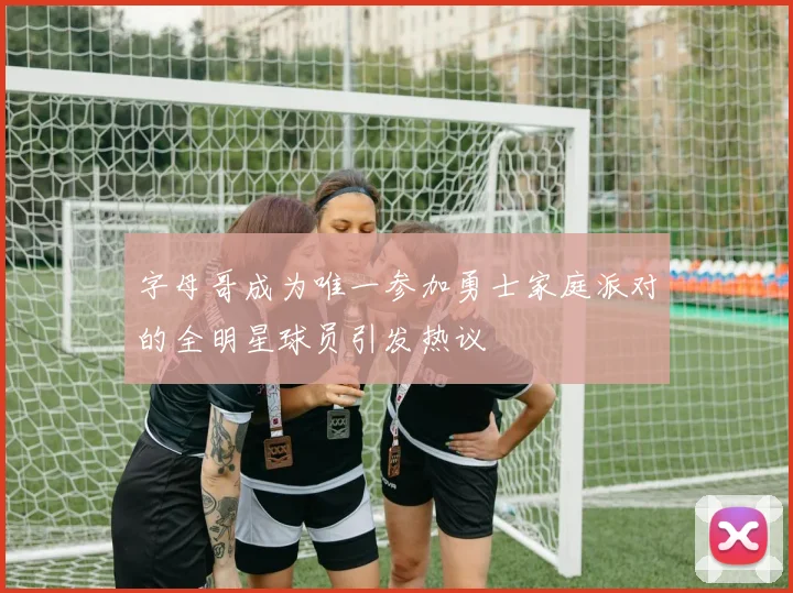 字母哥成为唯一参加勇士家庭派对的全明星球员引发热议