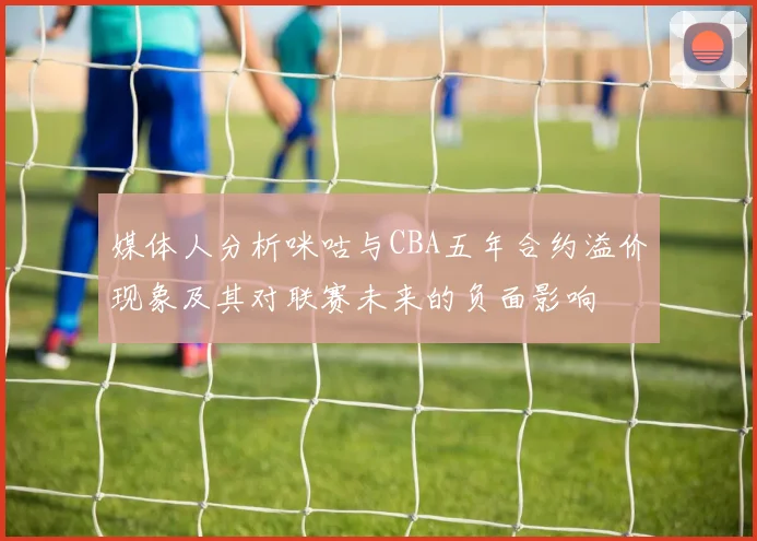 媒体人分析咪咕与CBA五年合约溢价现象及其对联赛未来的负面影响
