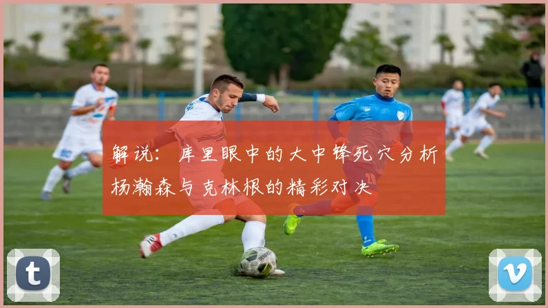 解说：库里眼中的大中锋死穴分析杨瀚森与克林根的精彩对决
