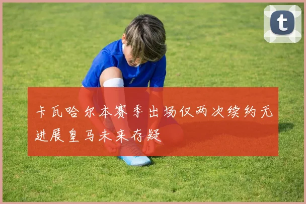 卡瓦哈尔本赛季出场仅两次续约无进展皇马未来存疑