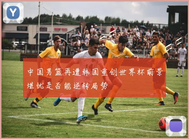 中国男篮再遭韩国重创世界杯前景堪忧是否能逆转局势