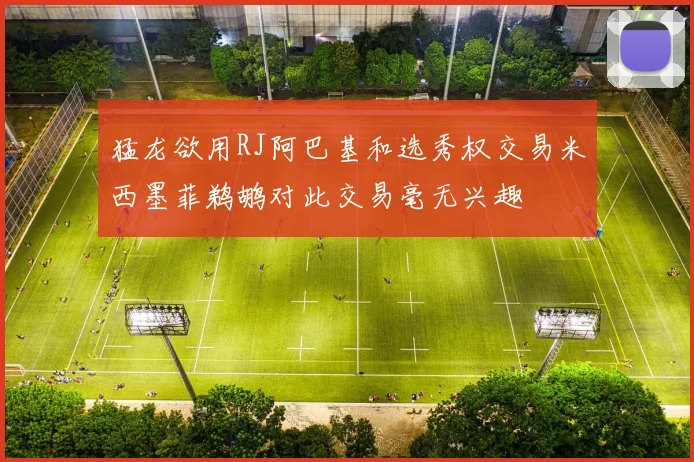 猛龙欲用RJ阿巴基和选秀权交易米西墨菲鹈鹕对此交易毫无兴趣