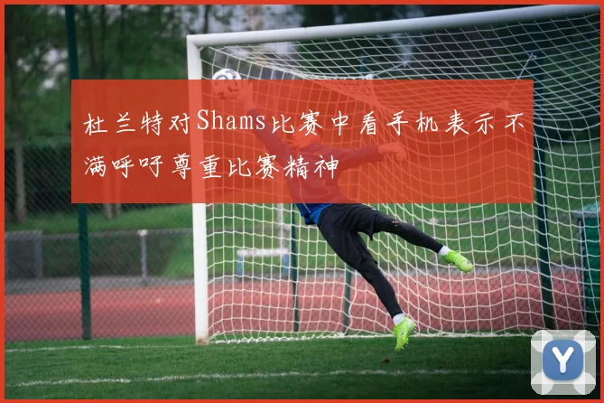 杜兰特对Shams比赛中看手机表示不满呼吁尊重比赛精神