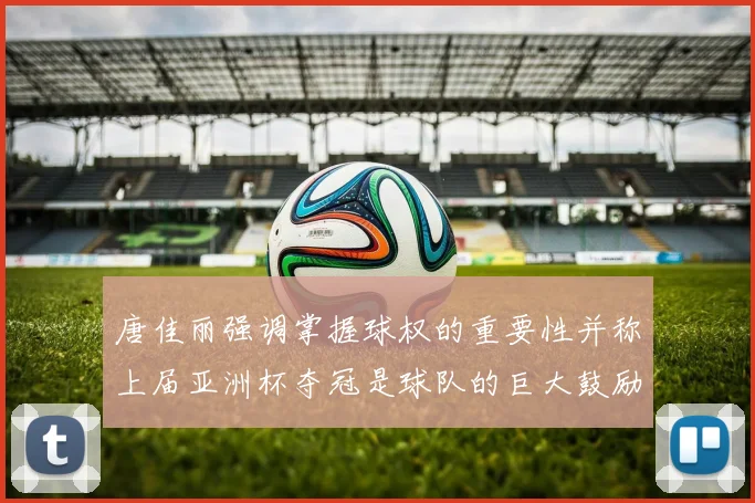 唐佳丽强调掌握球权的重要性并称上届亚洲杯夺冠是球队的巨大鼓励
