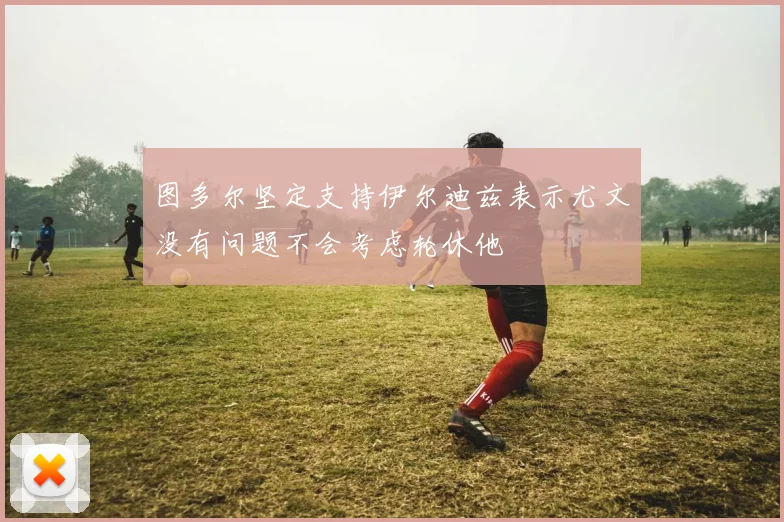 图多尔坚定支持伊尔迪兹表示尤文没有问题不会考虑轮休他