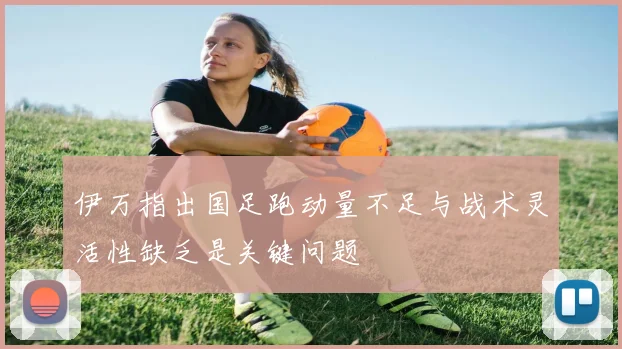 伊万指出国足跑动量不足与战术灵活性缺乏是关键问题