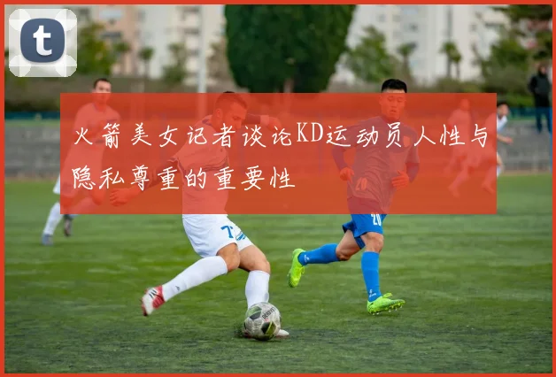 火箭美女记者谈论KD运动员人性与隐私尊重的重要性