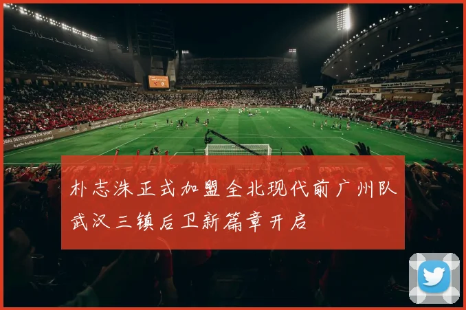 朴志洙正式加盟全北现代前广州队武汉三镇后卫新篇章开启