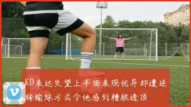 KD表达失望上半场表现优异却遭逆转输球方式令他感到糟糕透顶