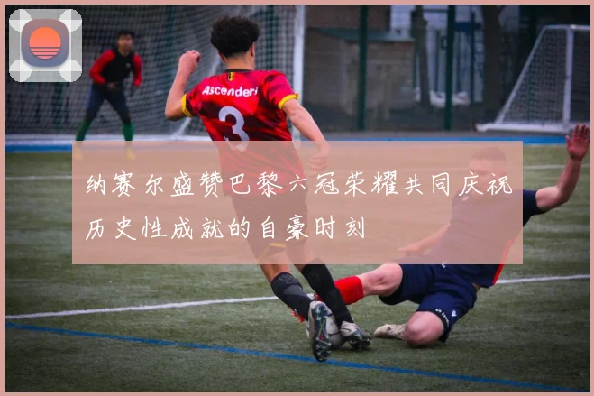 纳赛尔盛赞巴黎六冠荣耀共同庆祝历史性成就的自豪时刻