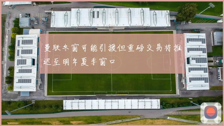 曼联冬窗可能引援但重磅交易将推迟至明年夏季窗口