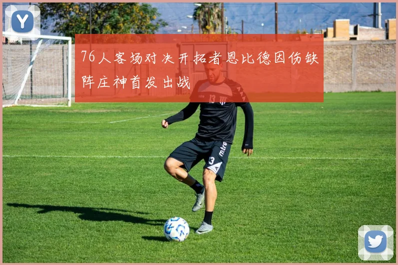 76人客场对决开拓者恩比德因伤缺阵庄神首发出战