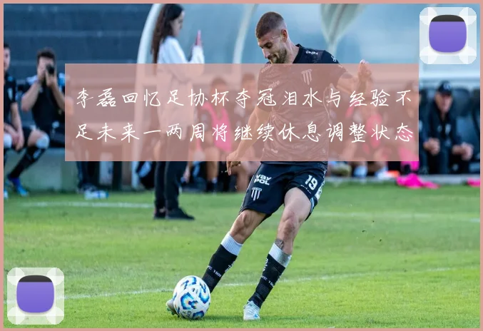 李磊回忆足协杯夺冠泪水与经验不足未来一两周将继续休息调整状态