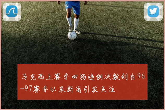 马克西上赛季回场违例次数创自96-97赛季以来新高引发关注