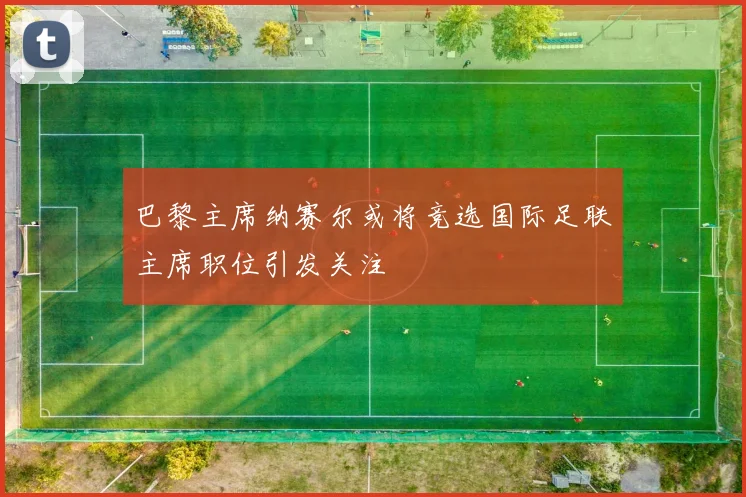 巴黎主席纳赛尔或将竞选国际足联主席职位引发关注