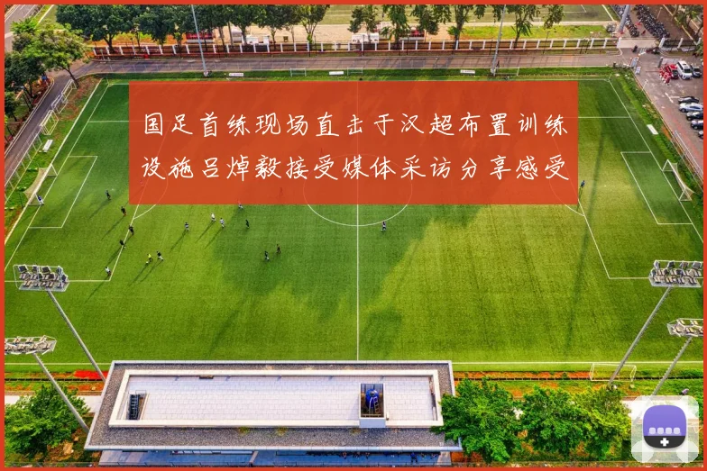 国足首练现场直击于汉超布置训练设施吕焯毅接受媒体采访分享感受